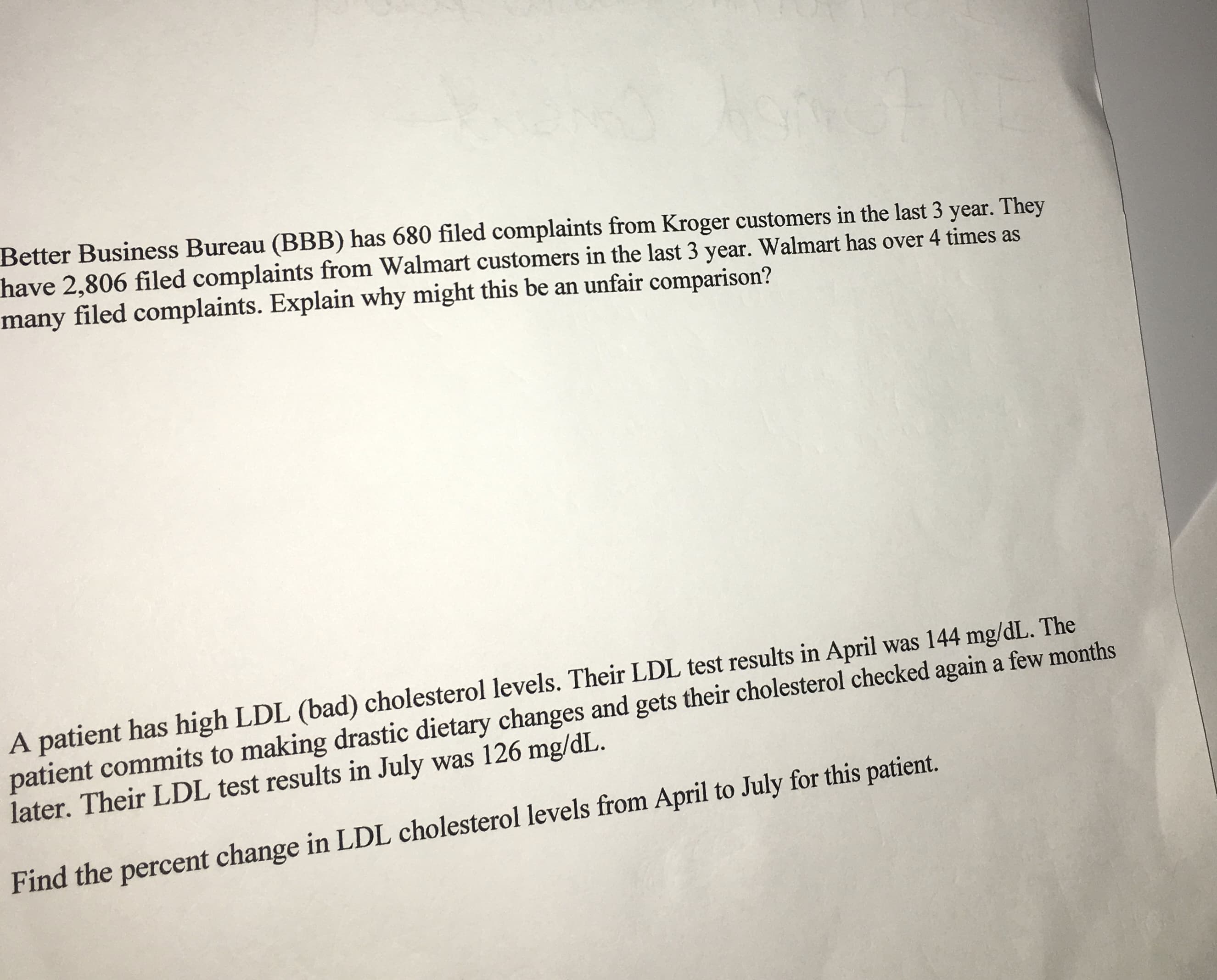 Better Business Bureau (BBB) has 680 filed complaints from Kroger customers in the last 3 year. They
nave 2,806 filed complaints from Walmart customers in the last 3 year. Walmart has over 4 times as
many filed complaints. Explain why might this be an unfair comparison?
A patient has high LDL (bad) cholesterol levels. Their LDL test results in April was 144 mg/dL. The
patient commits to making drastic dietary changes and gets their cholesterol checked again a few months
later. Their LDL test results in July was 126 mg/dL.
Find the percent change in LDL cholesterol levels from April to July for this patient.
