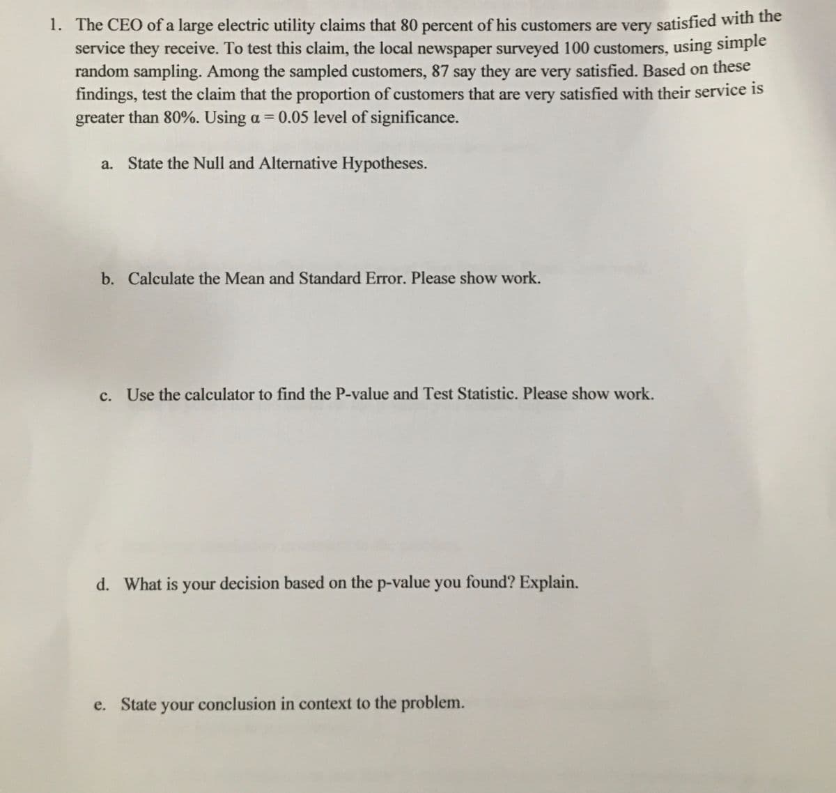 1. The CEO of a large electric utility claims that 80 percent of his customers are very satisfied with une
service they receive. To test this claim, the local newspaper surveyed 100 customers, using simple
random sampling. Among the sampled customers, 87 say they are very satisfied. Based on these
findings, test the claim that the proportion of customers that are very satisfied with their service is
greater than 80%. Using a = 0.05 level of significance.
a. State the Null and Alternative Hypotheses.
b. Calculate the Mean and Standard Error. Please show work.
c. Use the calculator to find the P-value and Test Statistic. Please show work.
d. What is your decision based on the p-value you found? Explain.
e. State your conclusion in context to the problem.
