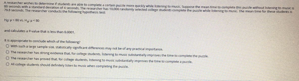 A researcher wishes to determine if students are able to complete a certain puzzle more quickly while listening to music. Suppose the mean time to complete this puzzle without listening to music is
80 seconds with a standard deviation of 4 seconds. The researcher has 10,000 randomly selected college students complete the puzzle while listening to music. The mean time for these students is
79.8 seconds. The researcher conducts the following hypothesis test:
Ho: H = 80 vs. Ha: p < 80
and calculates a P-value that is less than 0.0001.
It is appropriate to conclude which of the following?
O With such a large sample size, statistically significant differences may not be of any practical Importance.
O The researcher has strong evidence that, for college students, listening to music substantially improves the time to complete the puzzle.
O The researcher has proved that, for college students, listening to music substantially improves the time to complete a puzzle.
O All college students should definitely listen to music when completing the puzzle.
