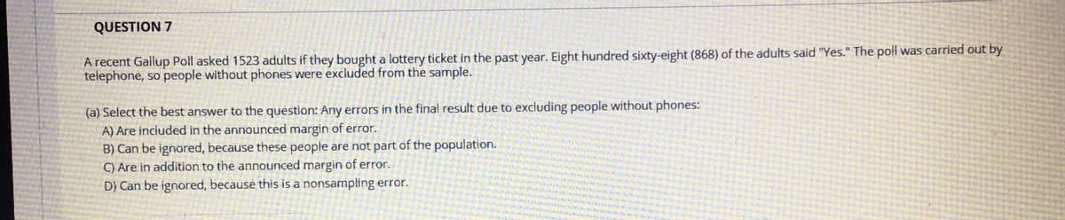 QUESTION 7
A recent Gallup Poll asked 1523 adults if they bought a lottery ticket in the past year. Eight hundred sixty-eight (868) of the adults said "Yes." The poll was carried out by
telephone, so people without phones were excluded from the sample.
(a) Select the best answer to the question: Any errors in the final result due to excluding people without phones:
A) Are included in the announced margin of error.
B) Can be ignored, because these people are not part of the population.
C) Are in addition to the announced margin of error..
D) Can be ignored, because this is a nonsampling error.
