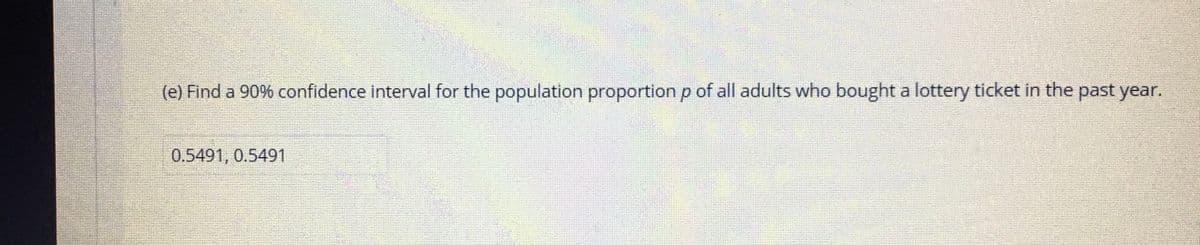 (e) Find a 90% confidence interval for the population proportion p of all adults who bought a lottery ticket in the past year.
0.5491, 0.5491
