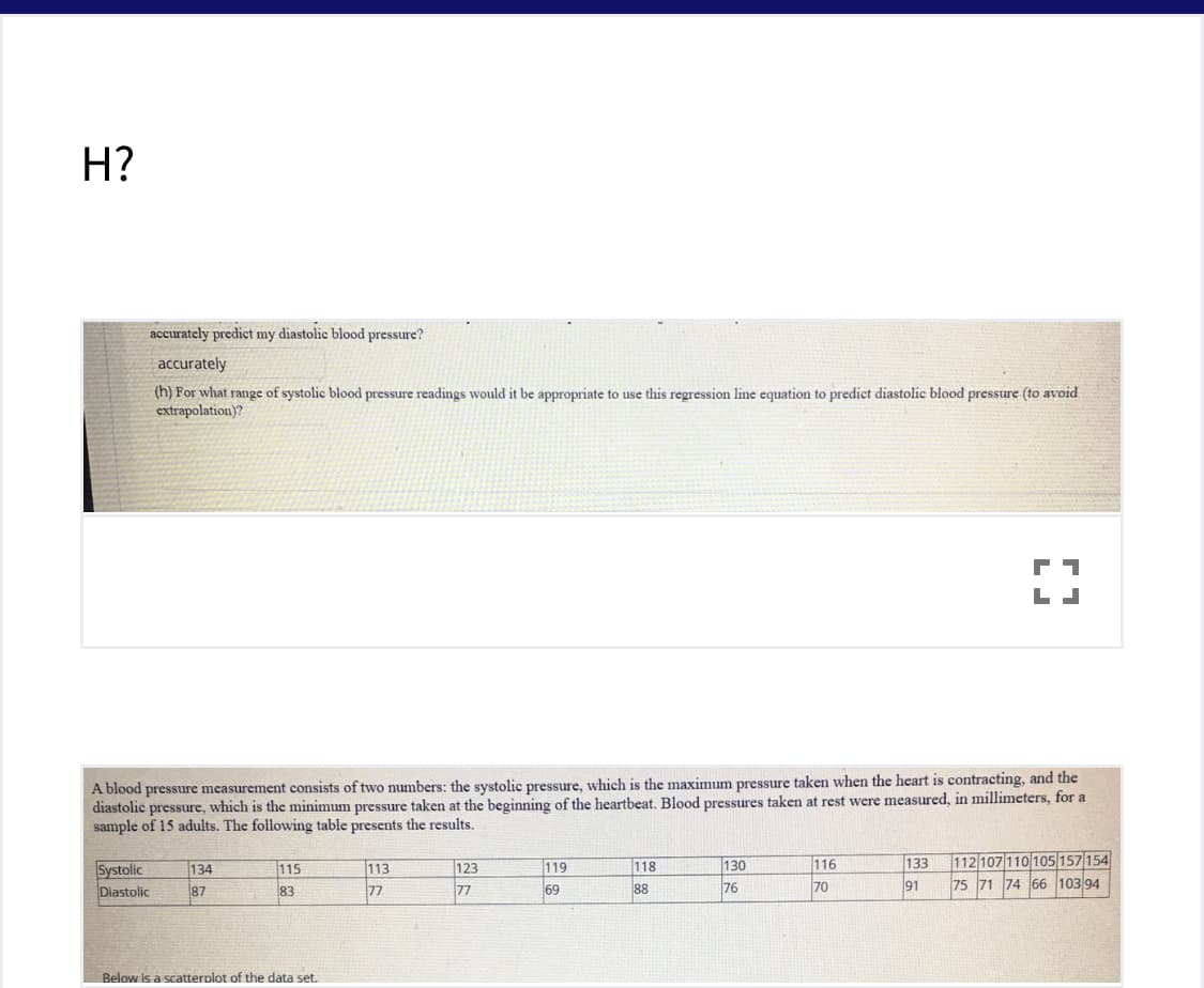 H?
accurately predict my diastolic blood pressure?
accurately
(h) For what range of systolic blood pressure readings would it be appropriate to use this regression line equation to predict diastolic blood pressure (to avoid
extrapolation)?
A blood pressure measurement consists of two numbers: the systolic pressure, which is the maximum pressure taken when the heart is contracting, and the
diastolic pressure, which is the minimum pressure taken at the beginning of the heartbeat. Blood pressures taken at rest were measured, in millimeters, for a
sample of 15 adults. The following table presents the results.
116
133
112 107 110 105 157 154
Systolic
Diastolic
130
113
77
134
115
123
119
118
77
69
76
70
91
75 71 74 66 103 94
87
83
88
Below is a scatterplot of the data set.

