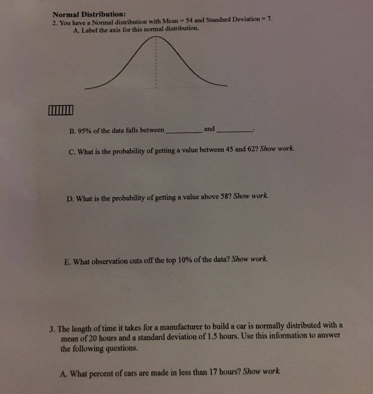 Normal Distribution:
2. You have a Normal distribution with Mean= 54 and Standard Deviation 7.
%3D
A. Label the axis for this normal distribution.
B. 95% of the data falls between
and
C. What is the probability of getting a value between 45 and 62? Show work.
D. What is the probability of getting a value above 58? Show work.
E. What observation cuts off the top 10% of the data? Show work.
3. The length of time it takes for a manufacturer to build a car is normally distributed with a
mean of 20 hours and a standard deviation of 1.5 hours. Use this information to answer
the following questions.
A. What percent of cars are made in less than 17 hours? Show work.
