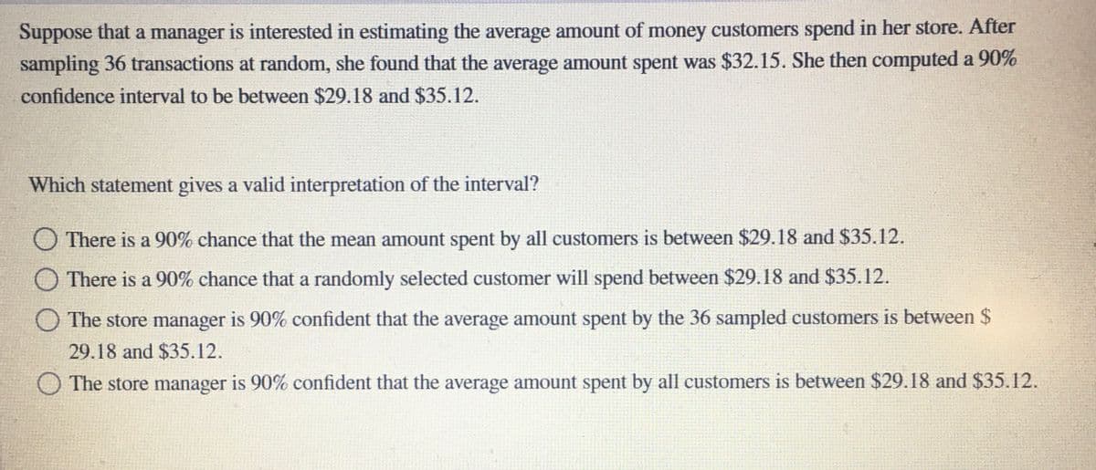 Suppose that a manager is interested in estimating the average amount of money customers spend in her store. After
sampling 36 transactions at random, she found that the average amount spent was $32.15. She then computed a 90%
confidence interval to be between $29.18 and $35.12.
Which statement gives a valid interpretation of the interval?
O There is a 90% chance that the mean amount spent by all customers is between $29.18 and $35.12.
O There is a 90% chance that a randomly selected customer will spend between $29.18 and $35.12.
O The store manager is 90% confident that the average amount spent by the 36 sampled customers is between $
29.18 and $35.12.
The store manager is 90% confident that the average amount spent by all customers is between $29.18 and $35.12.
