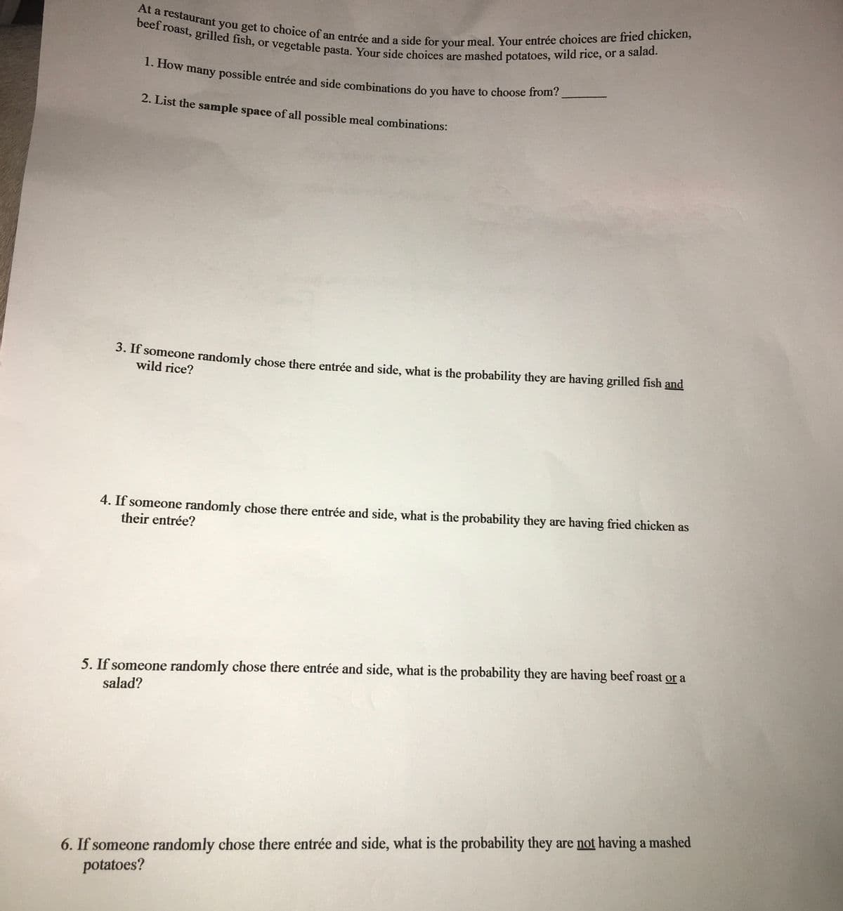 At a restaurant you get to choice of an entrée and a side for your meal. Your entrée choices are fried chicken,
1. How many possible entrée and side combinations do you have to choose from?
beef roast, grilled fish, or vegetable pasta. Your side choices are mashed potatoes, wild rice, or a salad.
a
2. List the sample space of all possible meal combinations:
3. If someone randomly chose there entrée and side, what is the probability they are having grilled fish and
wild rice?
4. If someone randomly chose there entrée and side, what is the probability they are having fried chicken as
their entrée?
5. If someone randomly chose there entrée and side, what is the probability they are having beef roast or a
salad?
6. If someone randomly chose there entrée and side, what is the probability they are not having a mashed
potatoes?
