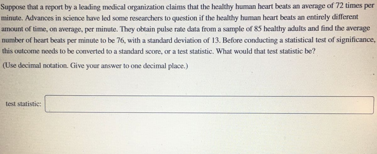 Suppose that a report by a leading medical organization claims that the healthy human heart beats an average of 72 times per
minute. Advances in science have led some researchers to question if the healthy human heart beats an entirely different
amount of time, on average, per minute. They obtain pulse rate data from a sample of 85 healthy adults and find the average
number of heart beats per minute to be 76, with a standard deviation of 13. Before conducting a statistical test of significance,
this outcome needs to be converted to a standard score, or a test statistic. What would that test statistic be?
(Use decimal notation. Give your answer to one decimal place.)
test statistic:
