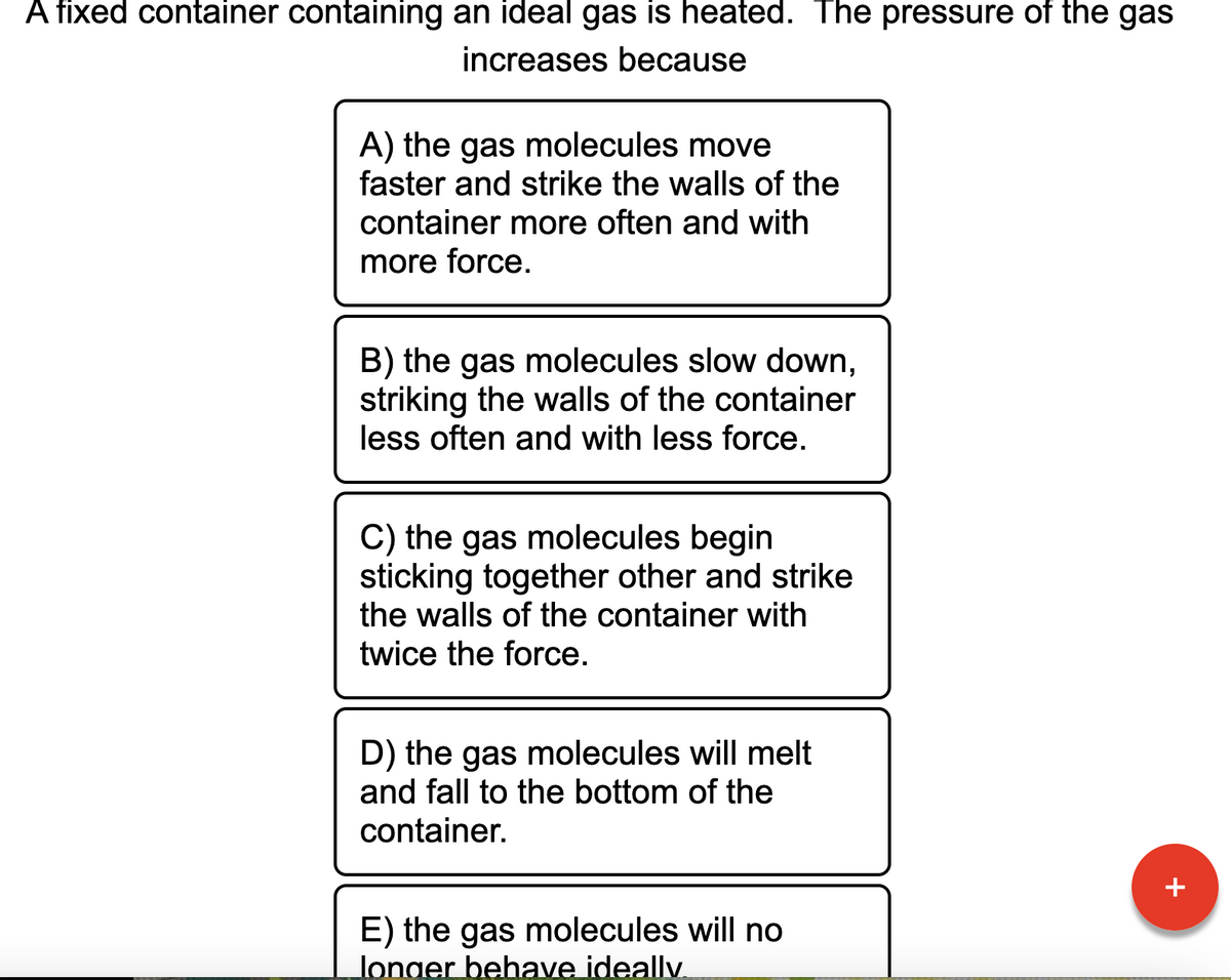 A fixed container containing an ideal gas is heated. The pressure of the gas
increases because
A) the gas molecules move
faster and strike the walls of the
container more often and with
more force.
B) the gas molecules slow down,
striking the walls of the container
less often and with less force.
C) the gas molecules begin
sticking together other and strike
the walls of the container with
twice the force.
D) the gas molecules will melt
and fall to the bottom of the
container.
E) the gas molecules will no
longer behave ideally.
+
