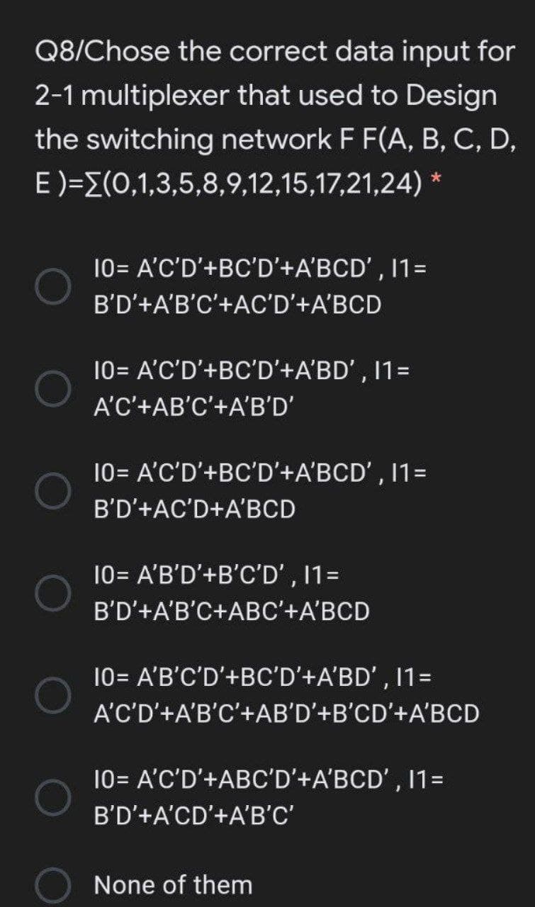 Q8/Chose the correct data input for
2-1 multiplexer that used to Design
the switching network F F(A, B, C, D,
E)=E(0,1,3,5,8,9,12,15,17,21,24)
10= A'C'D'+BC'D'+A'BCD' , 11=
B'D'+A'B'C'+AC'D'+A'BCD
10= A'C'D'+BC'D'+A'BD' , 11=
A'C'+AB'C'+A'B'D'
10= A'C'D'+BC'D'+A'BCD' , 11=
B'D'+AC'D+A'BCD
10= A'B'D'+B'C'D' , 1=
B'D'+A'B'C+ABC'+A'BCD
10= A'B'C'D'+BC'D'+A'BD' , 11=
A'C'D'+A'B'C'+AB'D'+B'CD'+A'BCD
10= A'C'D'+ABC'D'+A'BCD' , 11=
B'D'+A'CD'+A'B'C'
None of them
