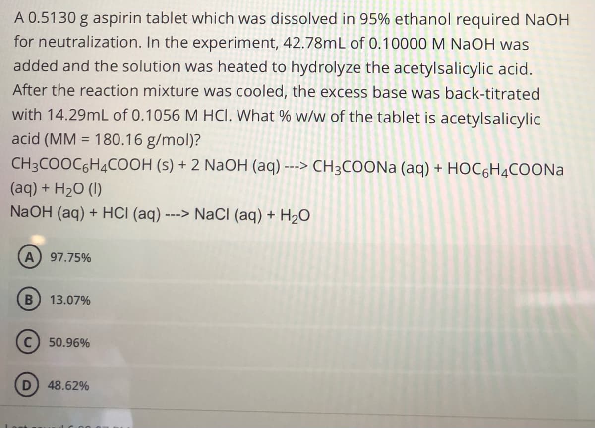 A 0.5130 g aspirin tablet which was dissolved in 95% ethanol required NaOH
for neutralization. In the experiment, 42.78mL of 0.10000 M NaOH was
added and the solution was heated to hydrolyze the acetylsalicylic acid.
After the reaction mixture was cooled, the excess base was back-titrated
with 14.29mL of 0.1056 M HCI. What % w/w of the tablet is acetylsalicylic
acid (MM 180.16 g/mol)?
CH3COOC6H4COOH (s) + 2 NaOH (aq) ---> CH3COONa (aq) + HOC6H4COONa
(aq) + H2O (I)
NaOH (aq) + HCI (aq) -
--->
A 97.75%
B
13.07%
50.96%
48.62%
NaCl (aq) + H₂O