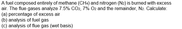 A fuel composed entirely of methane (CH4) and nitrogen (N2) is burned with excess
air. The flue gases analyze 7.5% CO2, 7% O2 and the remainder, N2. Calculate:
(a) percentage of excess air
(b) analysis of fuel gas
(c) analysis of flue gas (wet basis)
