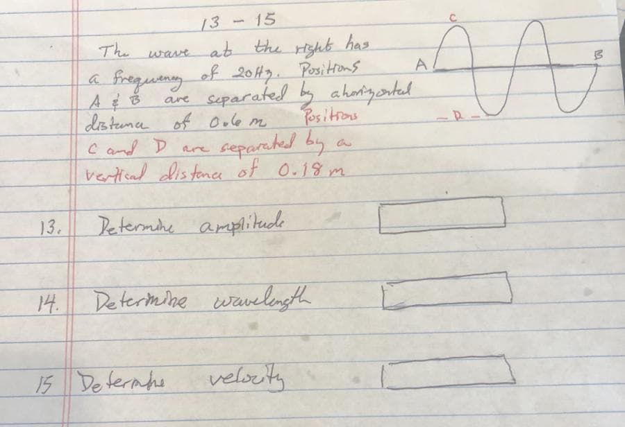 15
13
at the righb
Posittons
are separated b aharigonted
Positrons
separched by
vertiead dis tane of O.18 m
The
has
A
a frequeny of 20143.
distence of Oule m
Cand D Rre
13.
Determihe amplitede
14.
Determine wavelength
15 Determhe
veloeity
