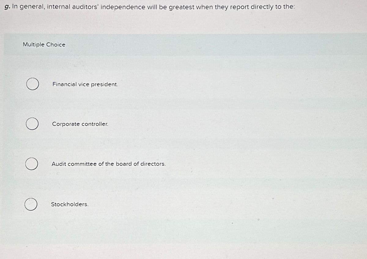 g. In general, internal auditors' independence will be greatest when they report directly to the:
Multiple Choice
O
Financial vice president.
Corporate controller.
Audit committee of the board of directors.
Stockholders.