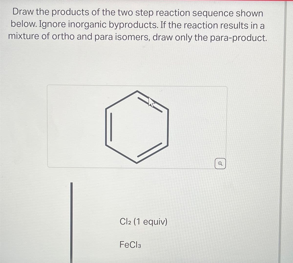 Draw the products of the two step reaction sequence shown
below. Ignore inorganic byproducts. If the reaction results in a
mixture of ortho and para isomers, draw only the para-product.
Cl2 (1 equiv)
FeCl3
✔