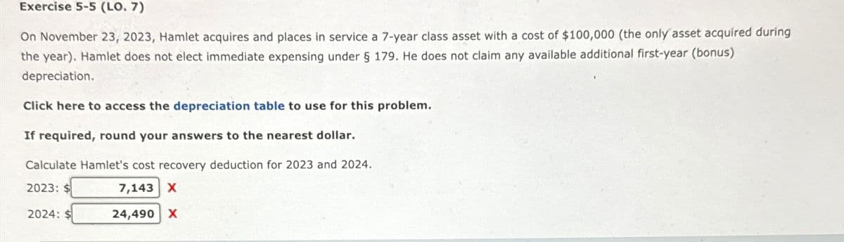 Exercise 5-5 (LO. 7)
On November 23, 2023, Hamlet acquires and places in service a 7-year class asset with a cost of $100,000 (the only asset acquired during
the year). Hamlet does not elect immediate expensing under § 179. He does not claim any available additional first-year (bonus)
depreciation.
Click here to access the depreciation table to use for this problem.
If required, round your answers to the nearest dollar.
Calculate Hamlet's cost recovery deduction for 2023 and 2024.
2023: $
7,143 X
24,490 X
2024: $