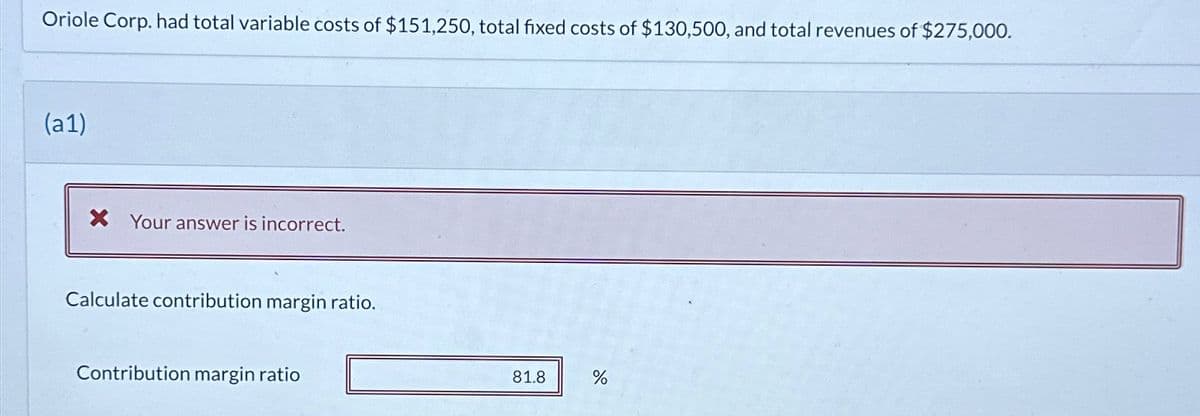 Oriole Corp. had total variable costs of $151,250, total fixed costs of $130,500, and total revenues of $275,000.
(a1)
X Your answer is incorrect.
Calculate contribution margin ratio.
Contribution margin ratio
81.8
do
%