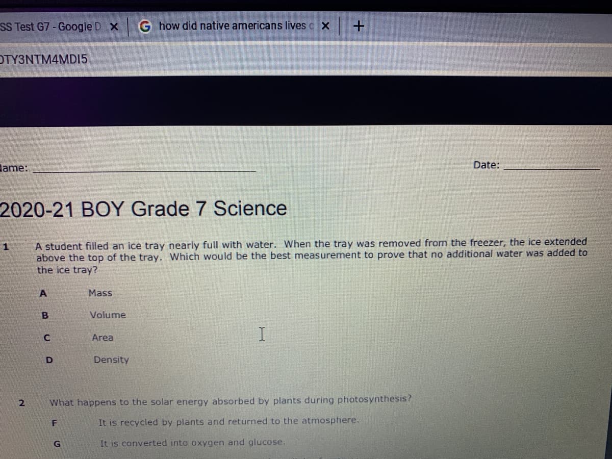 SS Test G7-Google D X
G how did native americans lives c X
OTY3NTM4MD15
lame:
Date:
2020-21 BOY Grade 7 Science
A student filled an ice tray nearly full with water. When the tray was removed from the freezer, the ice extended
above the top of the tray. Which would be the best measurement to prove that no additional water was added to
the ice tray?
Mass
Volume
Area
Density
What happens to the solar energy absorbed by plants during photosynthesis?
It is recycled by plants and returned to the atmosphere.
G
It is converted into oxygen and glucose.
