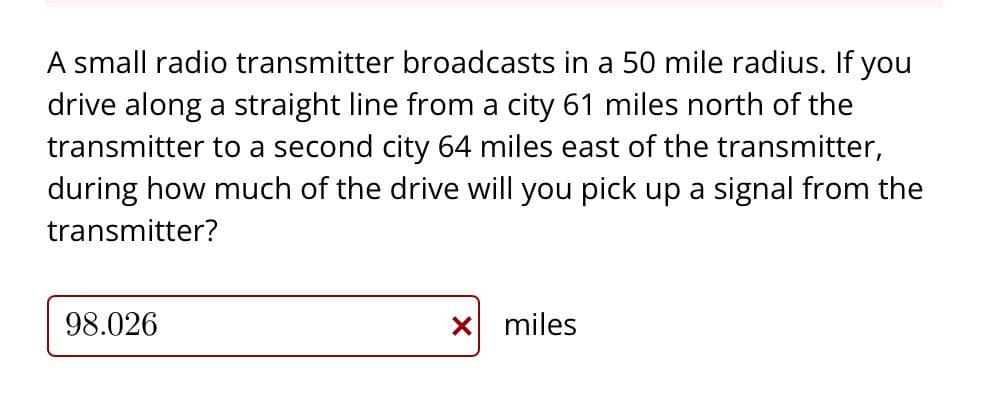 A small radio transmitter broadcasts in a 50 mile radius. If you
drive along a straight line from a city 61 miles north of the
transmitter to a second city 64 miles east of the transmitter,
during how much of the drive will you pick up a signal from the
transmitter?
98.026
X miles