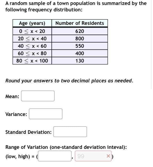 A random sample of a town population is summarized by the
following frequency distribution:
Age (years)
0 < x < 20
20< x < 40
40 < x < 60
60 x < 80
80 < x < 100
Round your answers to two decimal places as needed.
Mean:
Variance:
Number of Residents
620
800
550
400
130
Standard Deviation:
Range of Variation (one-standard deviation inteval):
(low, high) = (
99