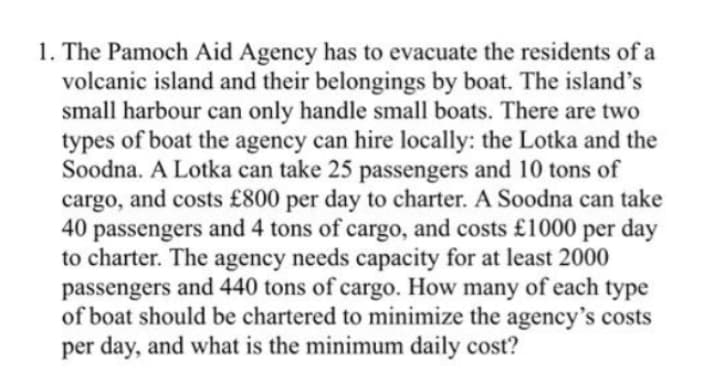 1. The Pamoch Aid Agency has to evacuate the residents of a
volcanic island and their belongings by boat. The island's
small harbour can only handle small boats. There are two
types of boat the agency can hire locally: the Lotka and the
Soodna. A Lotka can take 25 passengers and 10 tons of
cargo, and costs £800 per day to charter. A Soodna can take
40
passengers and 4 tons of cargo, and costs £1000 per day
to charter. The agency needs capacity for at least 2000
passengers and 440 tons of cargo. How many of each type
of boat should be chartered to minimize the agency's costs
per day, and what is the minimum daily cost?