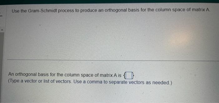 Use the Gram-Schmidt process to produce an orthogonal basis for the column space of matrix A.
An orthogonal basis for the column space of matrix A is
(Type a vector or list of vectors. Use a comma to separate vectors as needed.)