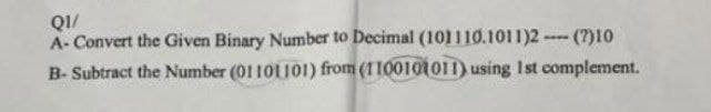 Q1/
A-Convert the Given Binary Number to Decimal (101110.1011)2- (?)10
B- Subtract the Number (01101101) from (1100101011) using 1st complement.
www