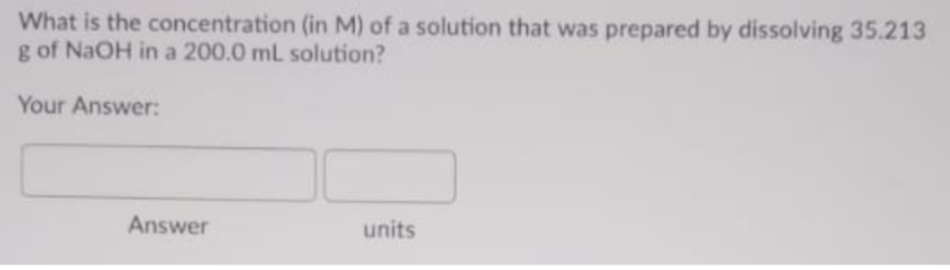 What is the concentration (in M) of a solution that was prepared by dissolving 35.213
g of NaOH in a 200.0 mL solution?
Your Answer:
Answer
units
