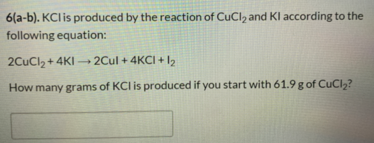 6(a-b). KCl is produced by the reaction of CuCl2 and KI according to the
following equation:
2CuCl2 + 4KI
→ 2Cul + 4KCI + 12
>
How many grams of KCl is produced if you start with 61.9 g of CuCl2?
