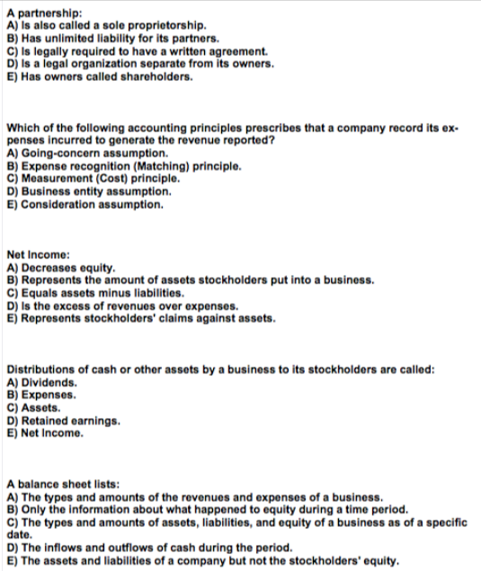 A partnership:
A) Is also called a sole proprietorship.
B) Has unlimited liability for its partners.
c) Is legally required to have a written agreement.
Dj Is a legal organization separate from its owners.
E) Has owners called shareholders.
Which of the following accounting principles prescribes that a company record its ex-
penses incurred to generate the revenue reported?
A) Going-concern assumption.
B) Expense recognition (Matching) principle.
cj Measurement (Cost) principle.
D) Business entity assumption.
E) Consideration assumption.
Net Income:
B) Represents the amount of assets stockholders put into a business.
c) Equals assets minus liabilities.
D) Is the excess of revenues over expenses.
E) Represents stockholders' claims against assets.
Distributions of cash or other assets by a business to its stockholders are called:
A) Dividends.
B) Expenses.
C) Assets.
D) Retained earnings.
E) Net Income.
A balance sheet lists:
A) The types and amounts of the revenues and expenses of a business.
B) Only the information about what happened to equity during a time period.
c) The types and amounts of assets, liabilities, and equity of a business as of a specific
date.
D) The inflows and outflows of cash during the period.
E) The assets and liabilities of a company but not the stockholders' equity.
