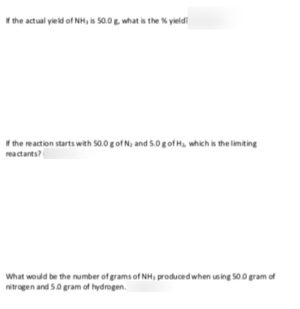 f the actual yield of NH, is 50.0 g, what is the % yieldi
* the reaction starts with 50.0 g of N, and 5.0 g of H, which is the limiting
reactants?
What would be the number of grams of NH, produced when using 50.0 gram of
nitrogen and 5.0 gram of hydrogen.
