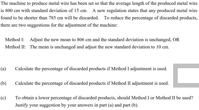 The machine to produce metal wire has been set so that the average length of the produced metal wire
is 800 cm with standard deviation of 15 cm. A new regulation states that any produced metal wire
found to be shorter than 785 cm will be discarded. To reduce the percentage of discarded products,
there are two suggestions for the adjustment of the machine:
Method I: Adjust the new mean to 806 cm and the standard deviation is unchanged, OR
Method II: The mean is unchanged and adjust the new standard deviation to 10 cm.
(а)
Calculate the percentage of discarded products if Method I adjustment is used.
(b)
Calculate the percentage of discarded products if Method II adjustment is used.
(c)
To obtain a lower percentage of discarded products, should Method I or Method II be used?
Justify your suggestion by your answers in part (a) and part (b).
