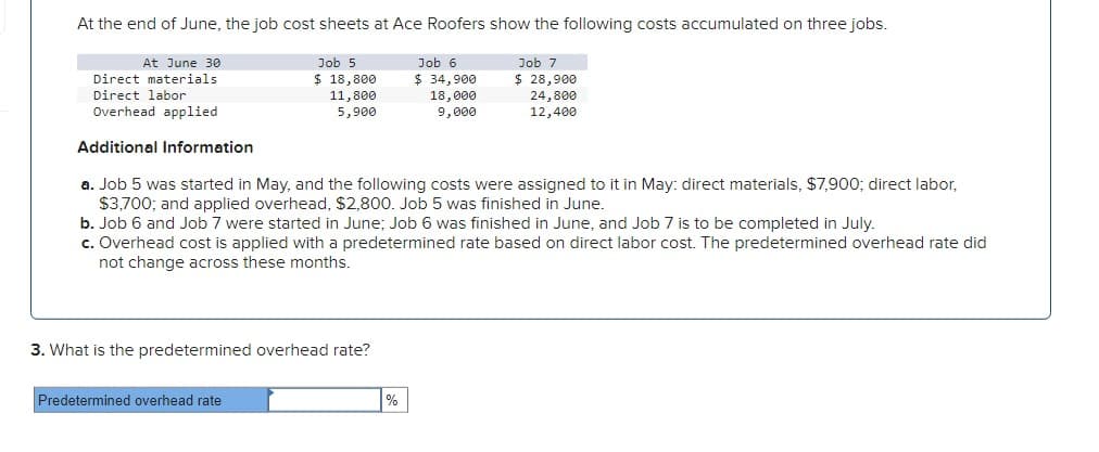 At the end of June, the job cost sheets at Ace Roofers show the following costs accumulated on three jobs.
Job 7
$ 28,900
24,800
12,400
At June 30
Direct materials
Direct labor
Overhead applied
Additional Information
a. Job 5 was started in May, and the following costs were assigned to it in May: direct materials, $7,900; direct labor,
$3,700; and applied overhead, $2,800. Job 5 was finished in June.
Job 5
$ 18,800
11,800
5,900
b. Job 6 and Job 7 were started in June; Job 6 was finished in June, and Job 7 is to be completed in July.
c. Overhead cost is applied with a predetermined rate based on direct labor cost. The predetermined overhead rate did
not change across these months.
3. What is the predetermined overhead rate?
Predetermined overhead rate
Job 6
$ 34,900
18,000
9,000
%