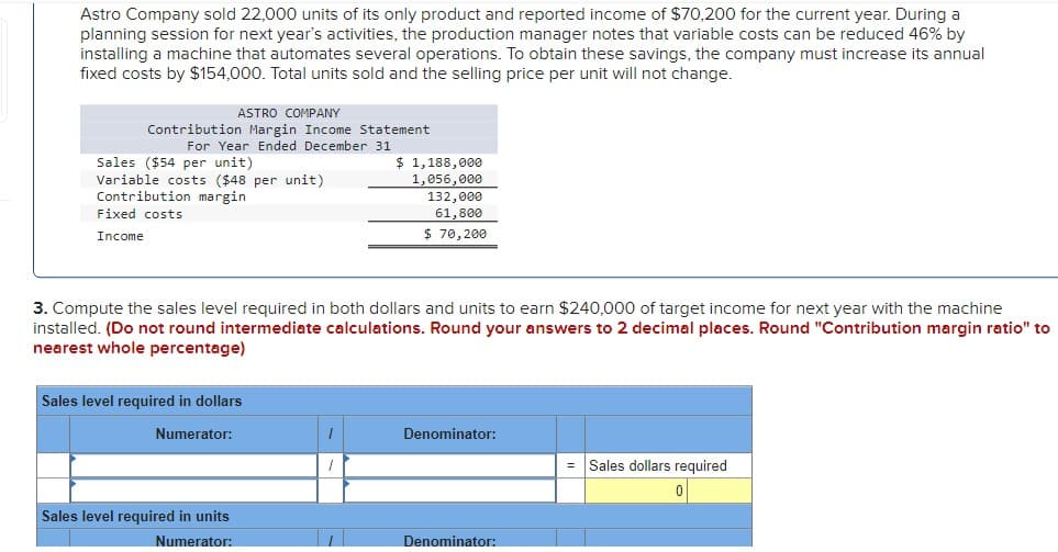 Astro Company sold 22,000 units of its only product and reported income of $70,200 for the current year. During a
planning session for next year's activities, the production manager notes that variable costs can be reduced 46% by
installing a machine that automates several operations. To obtain these savings, the company must increase its annual
fixed costs by $154,000. Total units sold and the selling price per unit will not change.
ASTRO COMPANY
Contribution Margin Income Statement
For Year Ended December 31
Sales ($54 per unit)
Variable costs ($48 per unit)
Contribution margin
Fixed costs
Income
Sales level required in dollars
Numerator:
3. Compute the sales level required in both dollars and units to earn $240,000 of target income for next year with the machine
installed. (Do not round intermediate calculations. Round your answers to 2 decimal places. Round "Contribution margin ratio" to
nearest whole percentage)
Sales level required in units
Numerator:
$ 1,188,000
1,056,000
1
132,000
61,800
$ 70,200
Denominator:
Denominator:
Sales dollars required