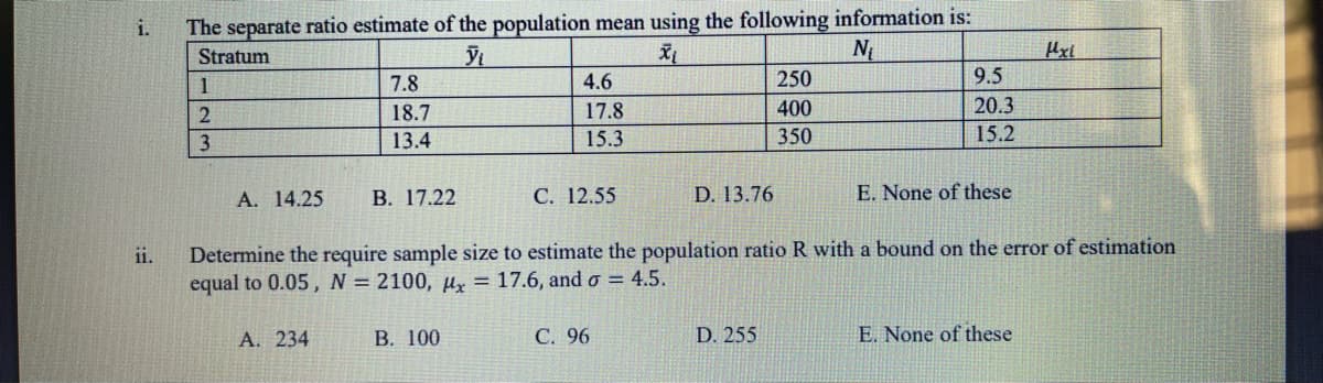 i.
The separate ratio estimate of the population mean using the following information is:
Stratum
N
Hxl
1
7.8
4.6
250
9.5
2
18.7
17.8
400
20.3
13.4
15.3
350
15.2
А. 14.25
В. 17.22
С. 12.55
D. 13.76
E. None of these
Determine the require sample size to estimate the population ratio R with a bound on the error of estimation
equal to 0.05, N = 2100, µy = 17.6, and o = 4.5.
ii.
A. 234
В. 100
С. 96
D. 255
E. None of these
