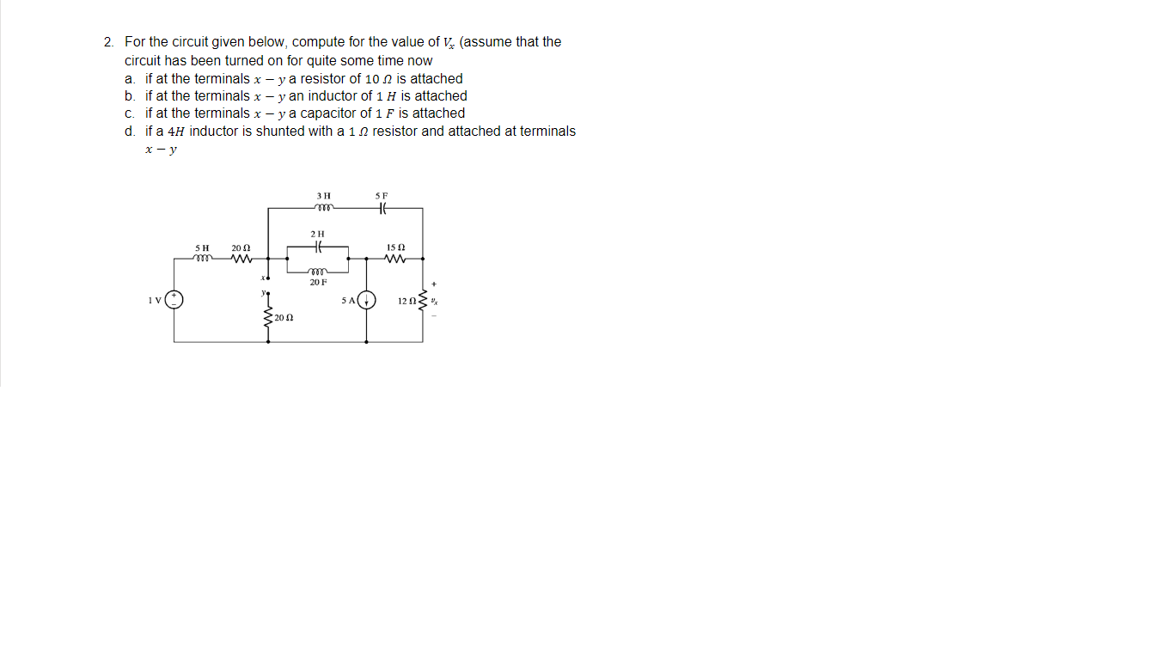 2. For the circuit given below, compute for the value of V (assume that the
circuit has been turned on for quite some time now
a. if at the terminals x - y a resistor of 10 is attached
b. if at the terminals x - y an inductor of 1 H is attached
c. if at the terminals x - y a capacitor of 1 F is attached
d. if a 4H inductor is shunted with a 12 resistor and attached at terminals
x-y
3 H
SF
mo
HE
20
m
SH
m
2002
2 H
HE
20 F
152
120%