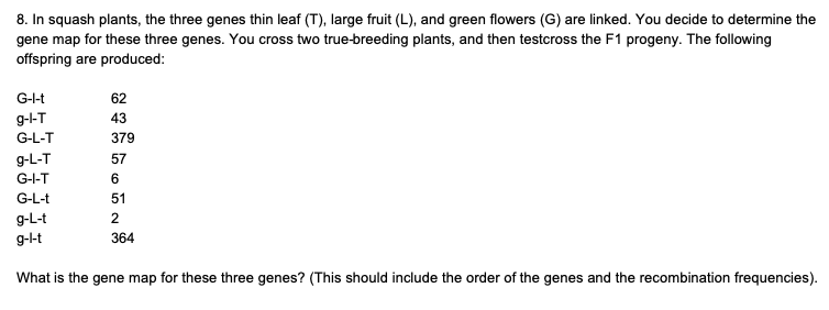 8. In squash plants, the three genes thin leaf (T), large fruit (L), and green flowers (G) are linked. You decide to determine the
gene map for these three genes. You cross two true-breeding plants, and then testcross the F1 progeny. The following
offspring are produced:
G-l-t
62
