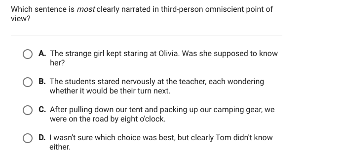 Which sentence is most clearly narrated in third-person omniscient point of
view?
○ A. The strange girl kept staring at Olivia. Was she supposed to know
her?
B. The students stared nervously at the teacher, each wondering
whether it would be their turn next.
C. After pulling down our tent and packing up our camping gear, we
were on the road by eight o'clock.
D. I wasn't sure which choice was best, but clearly Tom didn't know
either.