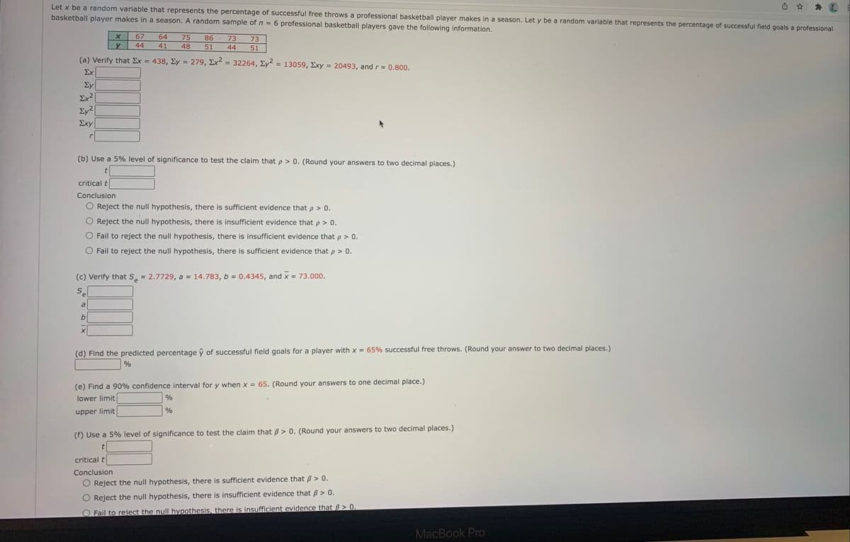 Let x be a random variable that represents the percentage of successful free throws a professional basketball player makes in a season. Let y be a random variable that represents the percentage of successful field goals a professional
basketball player makes in a season. A random sample of n =
6 professional basketball players gave the following information.
67
64
75
86
73
73
44
41
48
51
44
51
(a) Verify that Ex
438, Ey = 279,
Ex2
32264, Ey = 13059, Exy = 20493, and r = 0.800.
II
%3D
%3D
%3D
%3D
Σχ
Ey
Ex?
Ey2
Σχy
(b) Use a 5% level of significance to test the claim that p > 0. (Round your answers to two decimal places.)
critical t
Conclusion
O Reject the null hypothesis, there is sufficient evidence that p > 0.
Reject the null hypothesis, there
insufficient evidence that p > 0.
Fail to reject the null hypothesis, there is insufficient evidence that p > 0.
Fail to reject the null hypothesis, there is sufficient evidence that p > 0.
(c) Verify that S 2.7729, a 14.783, b 0.4345, and x = 73.000.
Se
a
b
65% successful free throws. (Round your answer to two decimal places.)
(d) Find the predicted percentage ŷ of successful field goals for a player with x =
%
(e) Find a 90% confidence interval for y when x = 65. (Round your answers to one decimal place.)
lower limit
%
%
upper limit
(f) Use a 5% level of significance to test the claim that B > 0. (Round your answers to two decimal places.)
critical t
Conclusion
O Reject the null hypothesis, there is sufficient evidence that B > 0.
Reject the null hypothesis, there is insufficient evidence that B > 0.
Fail to reject the null hypothesis, there is insufficient evidence that ß > 0.
MacBook Pro
