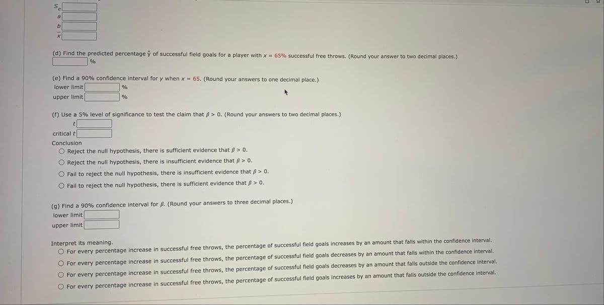 Sel
a
(d) Find the predicted percentage ŷ of successful field goals for a player with x = 65% successful free throws. (Round your answer to two decimal places.)
(e) Find a 90% confidence interval for y when x = 65. (Round your answers to one decimal place.)
lower limit
upper limit
(f) Use a 5% level of significance to test the claim that B > 0. (Round your answers to two decimal places.)
t
critical t
Conclusion
O Reject the null hypothesis, there is sufficient evidence that B > 0.
Reject the null hypothesis, there is insufficient evidence that B > 0.
Fail to reject the null hypothesis, there is insufficient evidence that B > 0.
O Fail to reject the null hypothesis, there is sufficient evidence that B > 0.
(g) Find a 90% confidence interval for ß. (Round your answers to three decimal places.)
lower limit
upper limit
Interpret its meaning.
O For every percentage increase in successful free throws, the percentage of successful field goals increases by an amount that falls within the confidence interval.
For every percentage increase in successful free throws, the percentage of successful field goals decreases by an amount that falls within the confidence interval.
For every percentage increase in successful free throws, the percentage of successful field goals decreases by an amount that falls outside the confidence interval.
O For every percentage increase in successful free throws, the percentage of successful field goals increases by an amount that falls outside the confidence interval.
