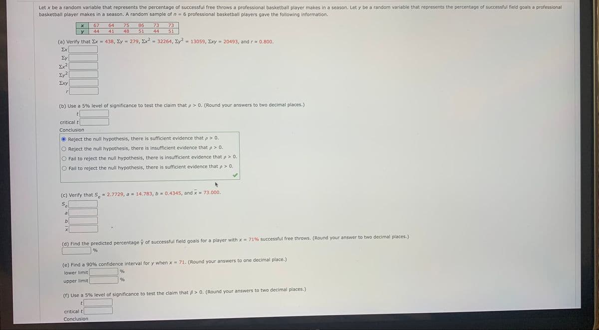 Let x be a random variable that represents the percentage of successful free throws a professional basketball player makes in a season. Let y be a random variable that represents the percentage of successful field goals a professional
basketball player makes in a season. A random sample of n =
6 professional basketball players gave the following information.
67
64
75
86
73
73
44
41
48
51
44
51
(a) Verify that Ex
438, Ey = 279, Ex = 32264, Ey = 13059, Exy = 20493, and r 0.800.
%3D
%3D
Σχ
Ey
Ex?
Σχy
(b) Use a 5% level of significance to test the claim that p > 0. (Round your answers to two decimal places.)
critical t
Conclusion
Reject the null hypothesis, there is sufficient evidence that p > 0.
Reject the null hypothesis, there is insufficient evidence that p > 0.
Fail to reject the null hypothesis, there is insufficient evidence that p > 0.
Fail to reject the null hypothesis, there is sufficient evidence that p > 0.
(c) Verify that S 2.7729, a 14.783, b - 0.4345, and x 73.000.
e
Sel
a
(d) Find the predicted percentage ŷ of successful field goals for a player with x = 71% successful free throws. (Round your answer to two decimal places.)
%
(e) Find a 90% confidence interval for y when x = 71. (Round your answers to one decimal place.)
lower limit
%
upper limit
(f) Use a 5% level of significance to test the claim that B > 0. (Round your answers to two decimal places.)
critical
Conclusion
