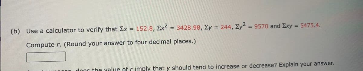 (b) Use a calculator to verify that Ex = 152.8, Ex² = 3428.98, Ey = 244, Ey2 = 9570 and Exy = 5475.4.
%3D
%3D
%3D
Compute r. (Round your answer to four decimal places.)
dons the yalue of r imply that y should tend to increase or decrease? Explain your answer.
