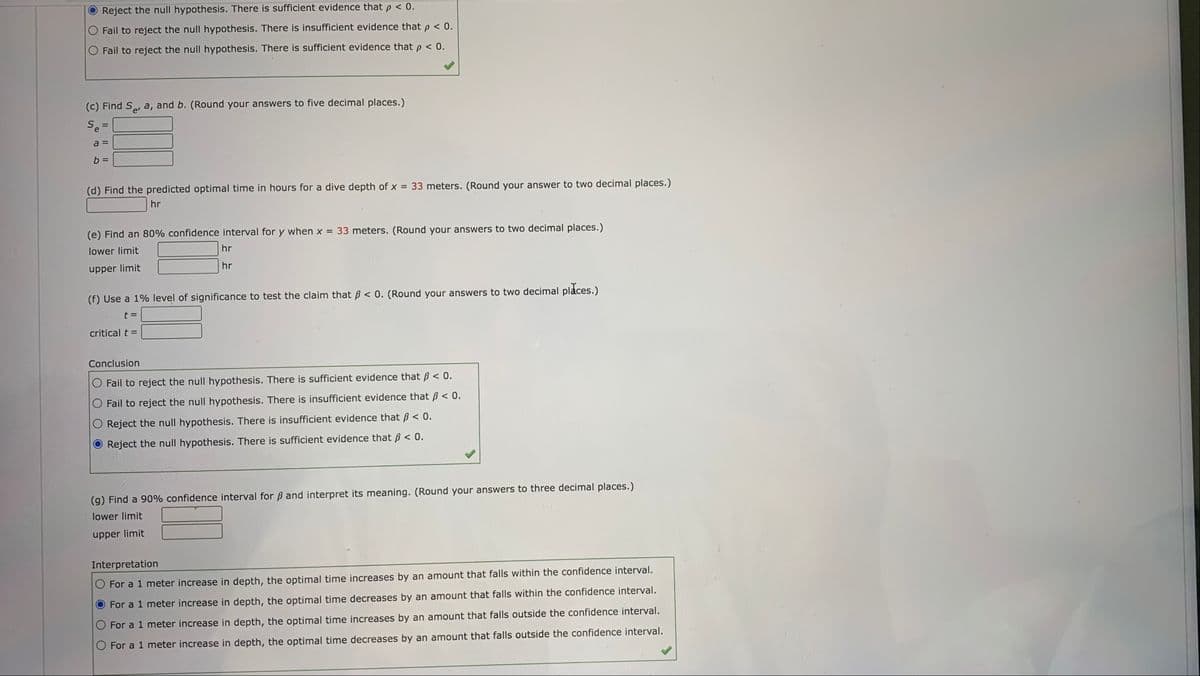 Reject the null hypothesis. There is sufficient evidence that p < 0.
O Fail to reject the null hypothesis. There is insufficient evidence that p < 0.
Fail to reject the null hypothesis. There is sufficient evidence that p < 0.
(c) Find Se, a, and b. (Round your answers to five decimal places.)
Se
a =
(d) Find the predicted optimal time in hours for a dive depth of x = 33 meters. (Round your answer to two decimal places.)
hr
(e) Find an 80% confidence interval for y when x = 33 meters. (Round your answers to two decimal places.)
lower limit
hr
hr
upper limit
(f) Use a 1% level of significance to test the claim that B < 0. (Round your answers to two decimal places.)
t D
critical t =
Conclusion
Fail to reject the null hypothesis. There is sufficient evidence that B < 0.
insufficient evidence that ß < 0.
Fail to reject the null hypothesis. There
Reject the null hypothesis. There is insufficient evidence that ß < 0.
Reject the null hypothesis. There is sufficient evidence that ß < 0.
(g) Find a 90% confidence interval for ß and interpret its meaning. (Round your answers to three decimal places.)
lower limit
upper limit
Interpretation
For a 1 meter increase in depth, the optimal time increases by an amount that falls within the confidence interval.
For a 1 meter increase in depth, the optimal time decreases by an amount that falls within the confidence interval.
For a 1 meter increase in depth, the optimal time increases by an amount that falls outside the confidence interval.
For a 1 meter increase in depth, the optimal time decreases by an amount that falls outside the confidence interval.
