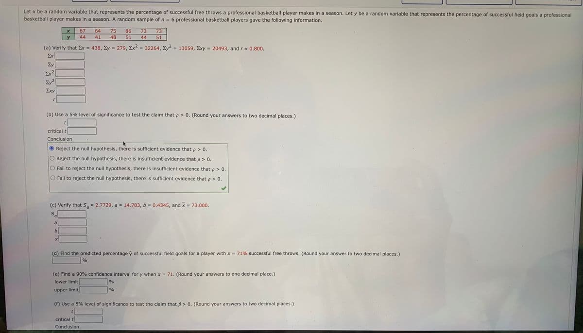 Let x be a random variable that represents the percentage of successful free throws a professional basketball player makes in a season. Let y be a random variable that represents the percentage of successful field goals a professional
basketball player makes in a season. A random sample of n =
6 professional basketball players gave the following information.
67
64
75
86
73
73
44
41
48
51
44
51
(a) Verify that Ex = 438, Ey = 279, Ex = 32264, Ey = 13059, Exy = 20493, and r 0.800.
Σχ
%3D
Ey
Ex²
Ey2
Σχy
r
(b) Use a 5% level of significance to test the claim that p > 0. (Round your answers to two decimal places.)
critical t
Conclusion
Reject the null hypothesis, there is sufficient evidence that p > 0.
Reject the null hypothesis, there is insufficient evidence that p > 0.
Fail to reject the null hypothesis, there is insufficient evidence that p > 0.
O Fail to reject the null hypothesis, there is sufficient evidence that p > 0.
(c) Verify that S 2.7729, a - 14.783, b 0.4345, and x 73.000.
S.
e
a
(d) Find the predicted percentage ŷ of successful field goals for a player with x = 71% successful free throws. (Round your answer to two decimal places.)
(e) Find a 90% confidence interval for y when x = 71. (Round your answers to one decimal place.)
lower limit
%
upper limit
%
(f) Use a 5% level of significance to test the claim that ß > 0. (Round your answers to two decimal places.)
critical t
Conclusion
A1X
