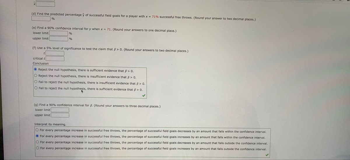 (d) Find the predicted percentage ŷ of successful field goals for a player with x = 71% successful free throws. (Round your answer to two decimal places.)
%
(e) Find a 90% confidence interval for y when x = 71. (Round your answers to one decimal place.)
%3!
lower limit
upper limit
(f) Use a 5% level of significance to test the claim that B > 0. (Round your answers to two decimal places.)
t
critical t
Conclusion
Reject the null hypothesis, there is sufficient evidence that B > 0.
O Reject the null hypothesis, there is insufficient evidence that ß > 0.
O Fail to reject the null hypothesis, there is insufficient evidence that B > 0.
O Fail to reject the null hypothesis, there is sufficient evidence that ß > 0.
(g) Find a 90% confidence interval for ß. (Round your answers to three decimal places.)
lower limit
upper limit
Interpret its meaning.
O For every percentage increase in successful free throws, the percentage of successful field goals decreases by an amount that falls within the confidence interval.
For every percentage increase in successful free throws, the percentage of successful field goals increases by an amount that falls within the confidence interval.
O For every percentage increase in successful free throws, the percentage of successful field goals decreases by an amount that falls outside the confidence interval.
O For every percentage increase in successful free throws, the percentage of successful field goals increases by an amount that falls outside the confidence interval.
