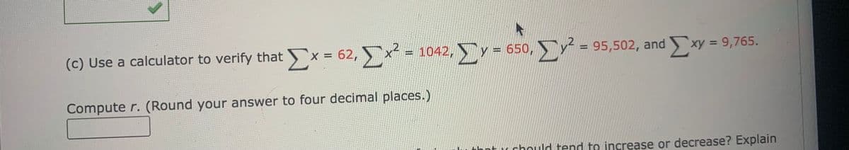 (c) Use a calculator to verify that x = 62, x = 1042, y = 650, y = 95,502, and xy = 9,765.
%D
%3D
Compute r. (Round your answer to four decimal places.)
that u chould tend to increase or decrease? Explain
