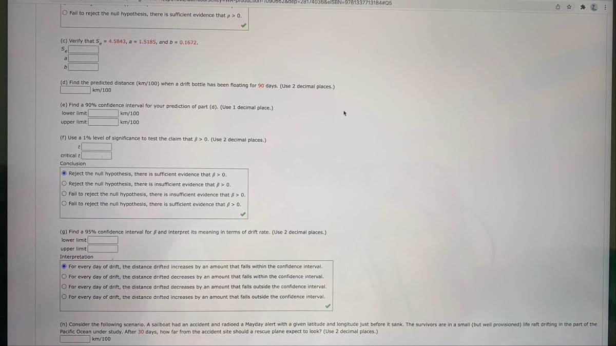 1090662&dep%3D28174036&elSBN=9781337713184#Q5
O Fail to reject the null hypothesis, there is sufficient evidence that p > 0.
(c) Verify that S = 4.5843, a 1.5185, and b 0.1672.
Se
a
b.
(d) Find the predicted distance (km/100) when a drift bottle has been floating for 90 days. (Use 2 decimal places.)
km/100
(e) Find a 90% confidence interval for your prediction of part (d). (Use 1 decimal place.)
lower limit
km/100
upper limit
km/100
(f) Use a 1% level of significance to test the claim that B > 0. (Use 2 decimal places.)
critical t
Conclusion
Reject the null hypothesis, there is sufficient evidence that B > 0.
Reject the null hypothesis, there is insufficient evidence that B > 0.
Fail to reject the null hypothesis, there is insufficient evidence that B > 0.
Fail to reject the null hypothesis, there is sufficient evidence that B > 0.
(9) Find a 95% confidence interval for ß and interpret its meaning in terms of drift rate. (Use 2 decimal places.)
lower limit
upper limit
Interpretation
For every day of drift, the distance drifted increases by an amount that falls within the confidence interval.
For every day of drift, the distance drifted decreases by an amount that falls within the confidence interval.
For every day of drift, the distance drifted decreases by an amount that falls outside the confidence interval.
For every day of drift, the distance drifted increases by an amount that falls outside the confidence interval.
(h) Consider the following scenario. A sailboat had an accident and radioed a Mayday alert with a given latitude and longitude just before it sank. The survivors are in a small (but well provisioned) life raft drifting in the part of the
Pacific Ocean under study. After 30 days, how far from the accident site should a rescue plane expect to look? (Use 2 decimal places.)
km/100
