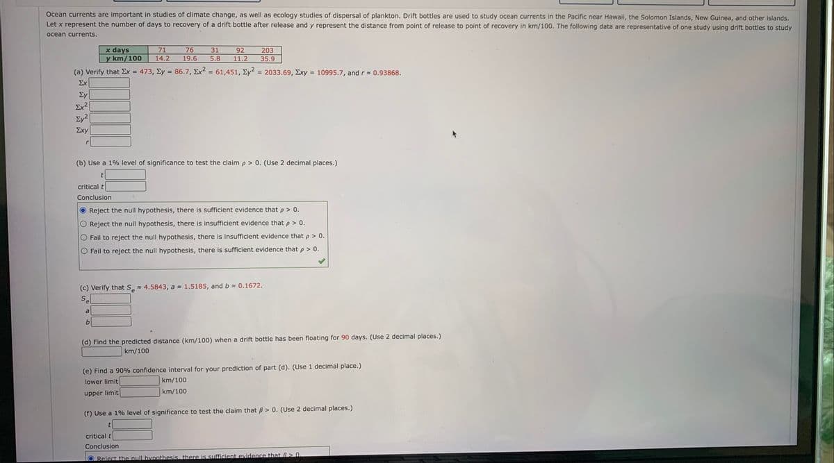Ocean currents are important in studies of climate change, as well as ecology studies of dispersal of plankton. Drift bottles are used to study ocean currents in the Pacific near Hawaii, the Solomon Islands, New Guinea, and other islands.
Let x represent the number of days to recovery of a drift bottle after release and y represent the distance from point of release to point of recovery in km/100. The following data are representative of one study using drift bottles to study
ocean currents.
x days
y km/100
71
76
31
92
203
14.2
19.6
5.8
11.2
35.9
(a) Verify that Ex = 473, Ey = 86.7, Ex² = 61,451, Ey?
2033.69, Exy = 10995.7, and r 0.93868.
%3D
%3D
%3D
%3D
%3D
Σχ
Ey
Ex?
Ey2
Σχy
(b) Use a 1% level of significance to test the claim p > 0. (Use 2 decimal places.)
critical t
Conclusion
Reject the null hypothesis, there is sufficient evidence that p > 0.
Reject the null hypothesis, there is insufficient evidence that p > 0.
O Fail to reject the null hypothesis, there is insufficient evidence that p > 0.
Fail to reject the null hypothesis, there is sufficient evidence that p > 0.
(c) Verify that S 4.5843, a - 1.5185, and b 0.1672.
e
se
a
(d) Find the predicted distance (km/100) when a drift bottle has been floating for 90 days. (Use 2 decimal places.)
km/100
(e) Find a 90% confidence interval for your prediction of part (d). (Use 1 decimal place.)
lower limit
km/100
upper limit
km/100
(f) Use a 1% level of significance to test the claim that ß > 0. (Use 2 decimal places.)
critical t
Conclusion
Reiect the null hypothesis, there is sufficient evidence that B> 0.
