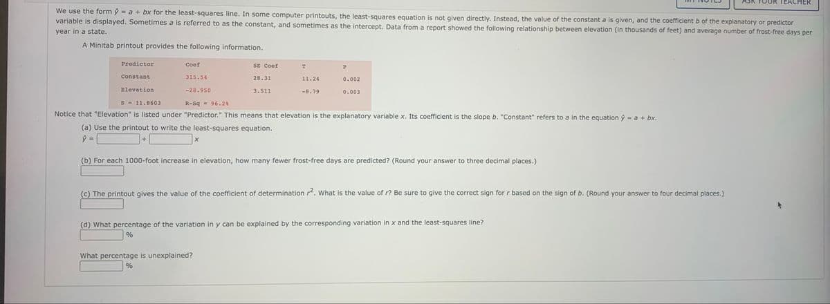 TEACHER
We use the form ŷ = a + bx for the least-squares line. In some computer printouts, the least-squares equation is not given directly. Instead, the value of the constant a is given, and the coefficient b of the explanatory or predictor
variable is displayed. Sometimes a is referred to as the constant, and sometimes as the intercept. Data from a report showed the following relationship between elevation (in thousands of feet) and average number of frost-free days per
year in a state.
A Minitab printout provides the following information.
Predictor
Coef
SE Coef
Constant
315.54
28.31
11.24
0.002
Elevation
-28.950
3.511
-8.79
0.003
S = 11.8603
R-Sq = 96.2%
Notice that "Elevation" is listed under "Predictor." This means that elevation is the explanatory variable x. Its coefficient is the slope b. "Constant" refers to a in the equation ŷ = a + bx.
(a) Use the printout to write the least-squares equation.
%3D
(b) For each 1000-foot increase in elevation, how many fewer frost-free days are predicted? (Round your answer to three decimal places.)
(c) The printout gives the value of the coefficient of determination r. What is the value of r? Be sure to give the correct sign for r based on the sign of b. (Round your answer to four decimal places.)
(d) What percentage of the variation in y can be explained by the corresponding variation in x and the least-squares line?
What percentage is unexplained?
%
