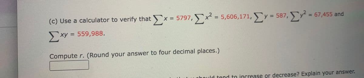 (c) Use a calculator to verify that x = 5797, x = 5,606,171, y = 587, = 67,455 and
%3D
%3D
%3D
Σ
>xy
xy = 559,988.
Compute r. (Round your answer to four decimal places.)
Dould tend to increase or decrease? Explain your answer.
