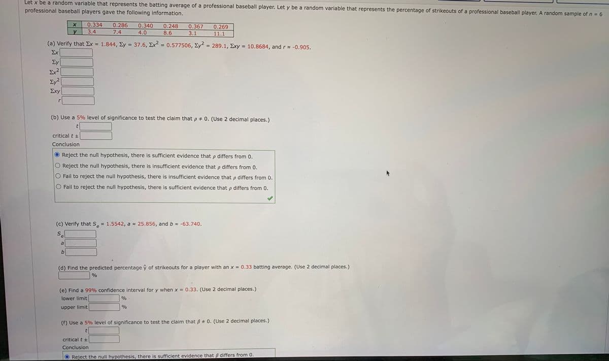 Let x be a random variable that represents the batting average of a professional baseball player. Let y be a random variable that represents the percentage of strikeouts of a professional baseball player. A random sample of n = 6
professional baseball players gave the following information.
0.334
0.286
0.340
0.248
0.367
0.269
3.4
7.4
4.0
8.6
3.1
11.1
(a) Verify that Ex = 1.844, Ey = 37.6, Ex = 0.577506, Ey = 289.1, Exy = 10.8684, and r= -0.905.
Σχ
%D
%3D
Ey
Ex2
Ey?
Σχy
r
(b) Use a 5% level of significance to test the claim thatp # 0. (Use 2 decimal places.)
critical t +
Conclusion
Reject the null hypothesis, there is sufficient evidence that p differs from 0.
O Reject the null hypothesis, there is insufficient evidence that p differs from 0.
O Fail to reject the null hypothesis, there is insufficient evidence that p differs from 0.
O Fail to reject the null hypothesis, there is sufficient evidence that p differs from 0.
(c) Verify that S 1.5542, a - 25.856, and b -63.740.
e
S.
e
a
(d) Find the predicted percentage ŷ of strikeouts for a player with an x = 0.33 batting average. (Use 2 decimal places.)
(e) Find a 99% confidence interval for y when x =
0.33. (Use 2 decimal places.)
lower limit
%
upper limit
(f) Use a 5% level of significance to test the claim that ß # 0. (Use 2 decimal places.)
critical t +
Conclusion
Reject the null hypothesis, there is sufficient evidence that B differs from 0.
