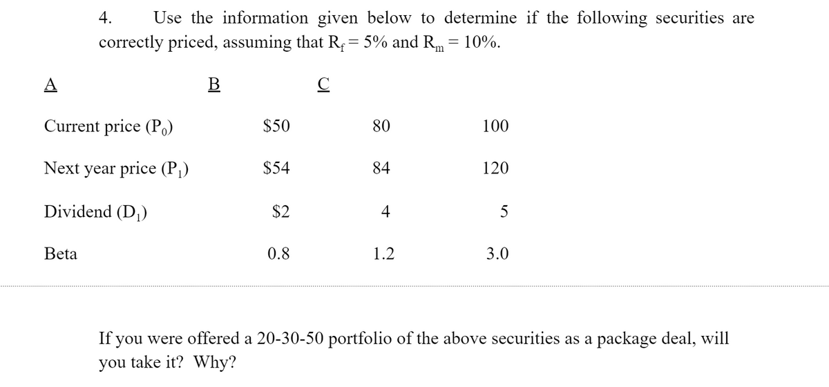 4.
Use the information given below to determine if the following securities are
correctly priced, assuming that R = 5% and Rm = 10%.
A
В
Current price (Po)
$50
80
100
Next year price (P)
$54
84
120
Dividend (D,)
$2
4
5
Beta
0.8
1.2
3.0
If you were offered a 20-30-50 portfolio of the above securities as a package deal, will
you take it? Why?
